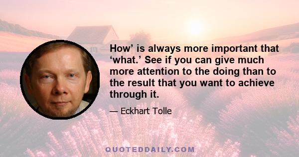 How’ is always more important that ‘what.’ See if you can give much more attention to the doing than to the result that you want to achieve through it.