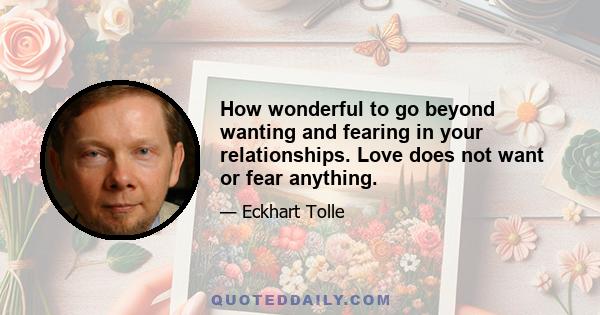 How wonderful to go beyond wanting and fearing in your relationships. Love does not want or fear anything.