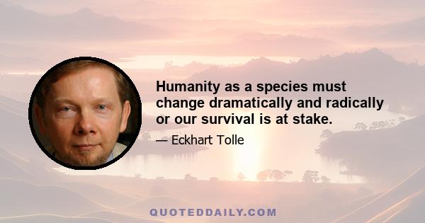 Humanity as a species must change dramatically and radically or our survival is at stake.