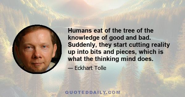 Humans eat of the tree of the knowledge of good and bad. Suddenly, they start cutting reality up into bits and pieces, which is what the thinking mind does.