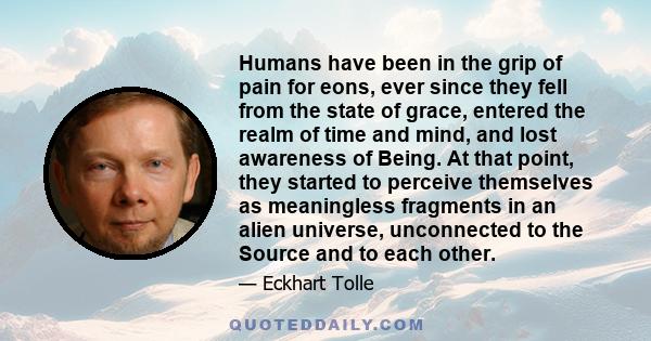 Humans have been in the grip of pain for eons, ever since they fell from the state of grace, entered the realm of time and mind, and lost awareness of Being. At that point, they started to perceive themselves as