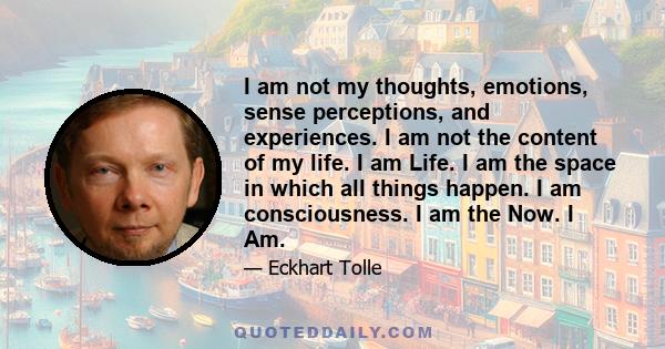 I am not my thoughts, emotions, sense perceptions, and experiences. I am not the content of my life. I am Life. I am the space in which all things happen. I am consciousness. I am the Now. I Am.