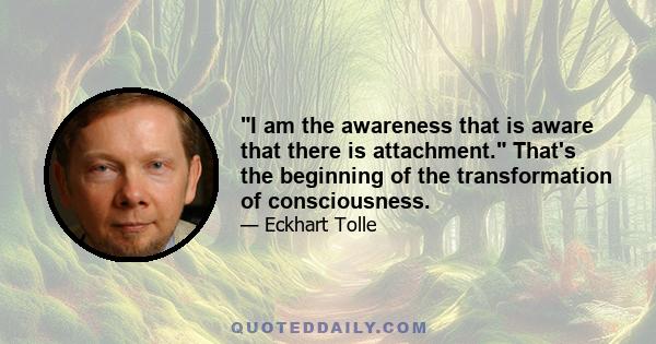 I am the awareness that is aware that there is attachment. That's the beginning of the transformation of consciousness.