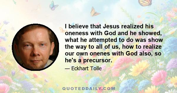 I believe that Jesus realized his oneness with God and he showed, what he attempted to do was show the way to all of us, how to realize our own onenes with God also, so he's a precursor.