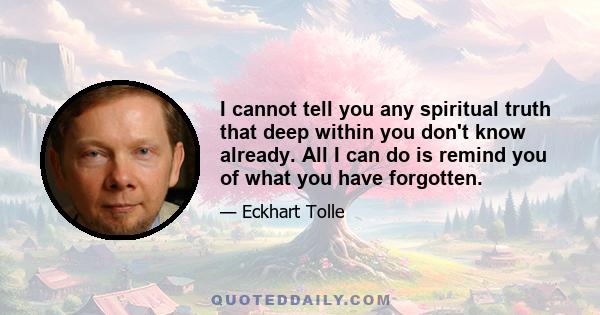 I cannot tell you any spiritual truth that deep within you don't know already. All I can do is remind you of what you have forgotten.