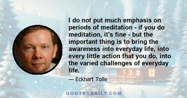 I do not put much emphasis on periods of meditation - if you do meditation, it's fine - but the important thing is to bring the awareness into everyday life, into every little action that you do, into the varied