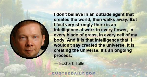 I don't believe in an outside agent that creates the world, then walks away. But I feel very strongly there is an intelligence at work in every flower, in every blade of grass, in every cell of my body. And it is that