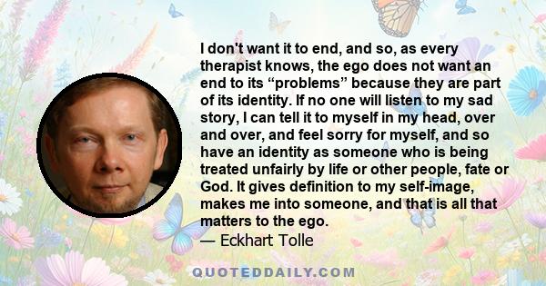 I don't want it to end, and so, as every therapist knows, the ego does not want an end to its “problems” because they are part of its identity. If no one will listen to my sad story, I can tell it to myself in my head,