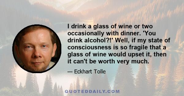 I drink a glass of wine or two occasionally with dinner. 'You drink alcohol?!' Well, if my state of consciousness is so fragile that a glass of wine would upset it, then it can't be worth very much.