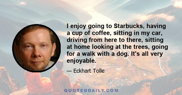 I enjoy going to Starbucks, having a cup of coffee, sitting in my car, driving from here to there, sitting at home looking at the trees, going for a walk with a dog. It's all very enjoyable.