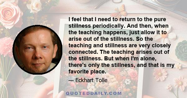 I feel that I need to return to the pure stillness periodically. And then, when the teaching happens, just allow it to arise out of the stillness. So the teaching and stillness are very closely connected. The teaching