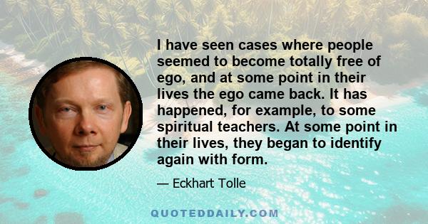 I have seen cases where people seemed to become totally free of ego, and at some point in their lives the ego came back. It has happened, for example, to some spiritual teachers. At some point in their lives, they began 