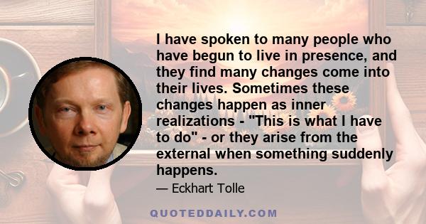 I have spoken to many people who have begun to live in presence, and they find many changes come into their lives. Sometimes these changes happen as inner realizations - This is what I have to do - or they arise from