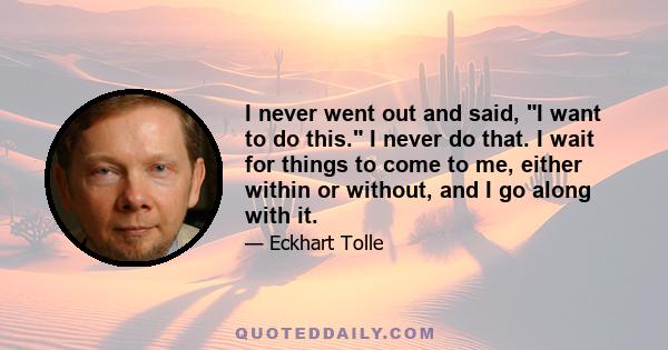 I never went out and said, I want to do this. I never do that. I wait for things to come to me, either within or without, and I go along with it.