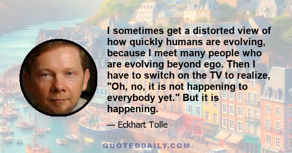 I sometimes get a distorted view of how quickly humans are evolving, because I meet many people who are evolving beyond ego. Then I have to switch on the TV to realize, Oh, no, it is not happening to everybody yet. But