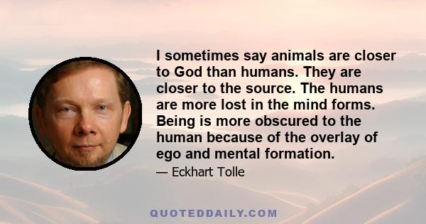 I sometimes say animals are closer to God than humans. They are closer to the source. The humans are more lost in the mind forms. Being is more obscured to the human because of the overlay of ego and mental formation.