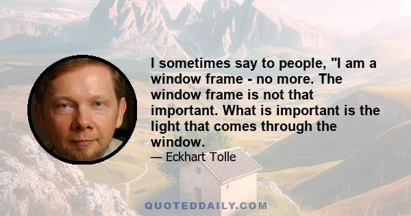 I sometimes say to people, I am a window frame - no more. The window frame is not that important. What is important is the light that comes through the window.