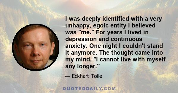 I was deeply identified with a very unhappy, egoic entity I believed was me. For years I lived in depression and continuous anxiety. One night I couldn't stand it anymore. The thought came into my mind, I cannot live