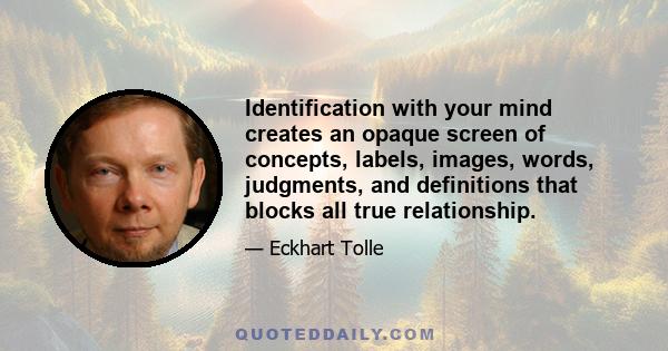 Identification with your mind creates an opaque screen of concepts, labels, images, words, judgments, and definitions that blocks all true relationship.