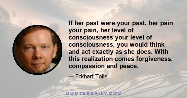 If her past were your past, her pain your pain, her level of consciousness your level of consciousness, you would think and act exactly as she does. With this realization comes forgiveness, compassion and peace.