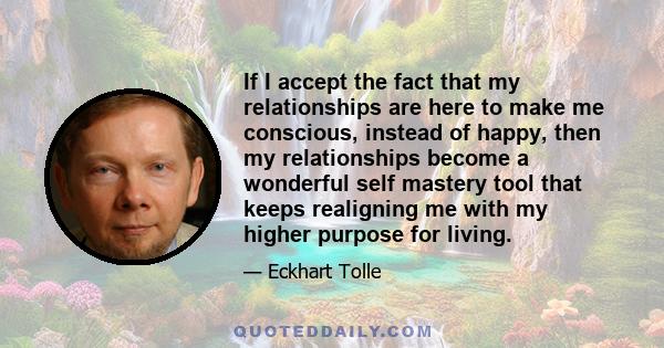 If I accept the fact that my relationships are here to make me conscious, instead of happy, then my relationships become a wonderful self mastery tool that keeps realigning me with my higher purpose for living.