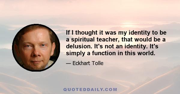 If I thought it was my identity to be a spiritual teacher, that would be a delusion. It's not an identity. It's simply a function in this world.