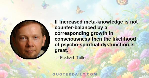 If increased meta-knowledge is not counter-balanced by a corresponding growth in consciousness then the likelihood of psycho-spiritual dysfunction is great.