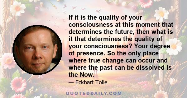 If it is the quality of your consciousness at this moment that determines the future, then what is it that determines the quality of your consciousness? Your degree of presence. So the only place where true change can