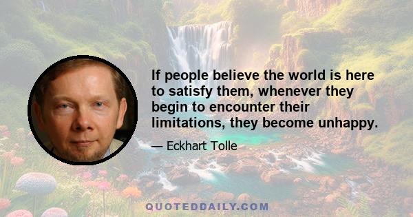 If people believe the world is here to satisfy them, whenever they begin to encounter their limitations, they become unhappy.