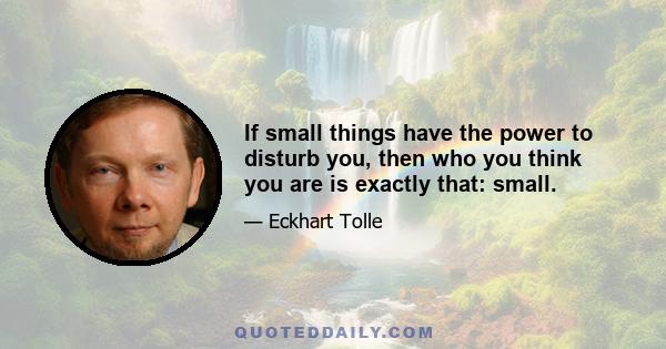 If small things have the power to disturb you, then who you think you are is exactly that: small.