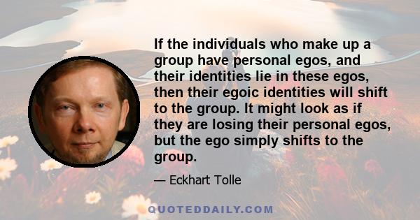 If the individuals who make up a group have personal egos, and their identities lie in these egos, then their egoic identities will shift to the group. It might look as if they are losing their personal egos, but the