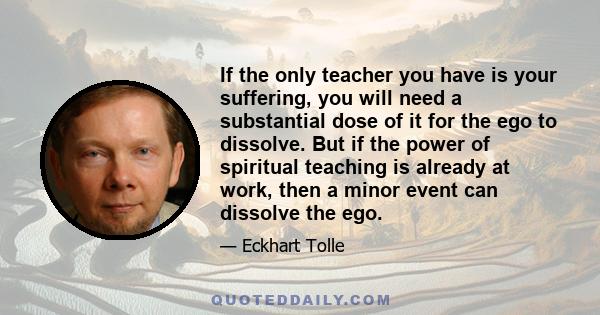 If the only teacher you have is your suffering, you will need a substantial dose of it for the ego to dissolve. But if the power of spiritual teaching is already at work, then a minor event can dissolve the ego.