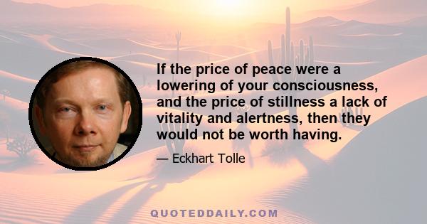 If the price of peace were a lowering of your consciousness, and the price of stillness a lack of vitality and alertness, then they would not be worth having.