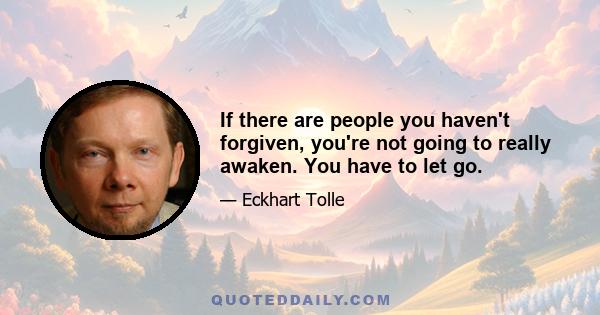 If there are people you haven't forgiven, you're not going to really awaken. You have to let go.