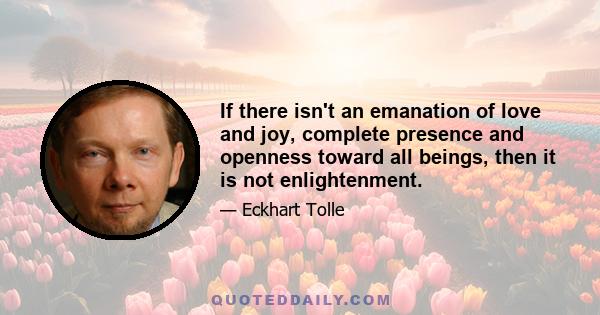 If there isn't an emanation of love and joy, complete presence and openness toward all beings, then it is not enlightenment.