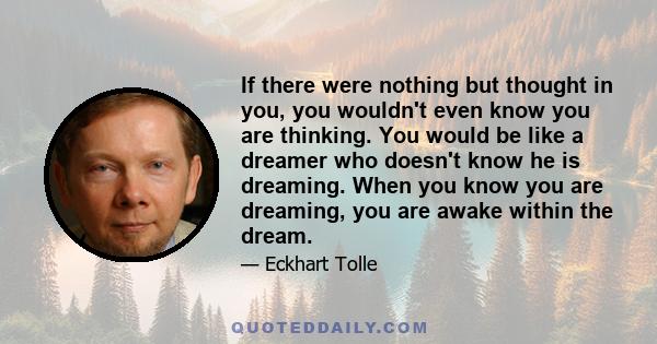 If there were nothing but thought in you, you wouldn't even know you are thinking. You would be like a dreamer who doesn't know he is dreaming. When you know you are dreaming, you are awake within the dream.