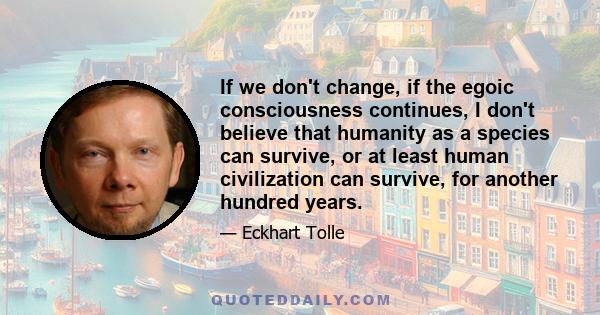 If we don't change, if the egoic consciousness continues, I don't believe that humanity as a species can survive, or at least human civilization can survive, for another hundred years.