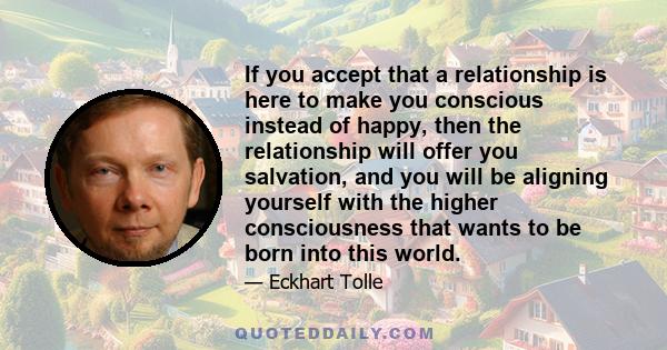 If you accept that a relationship is here to make you conscious instead of happy, then the relationship will offer you salvation, and you will be aligning yourself with the higher consciousness that wants to be born