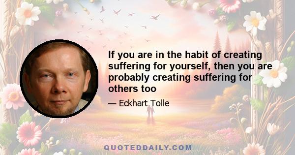 If you are in the habit of creating suffering for yourself, then you are probably creating suffering for others too