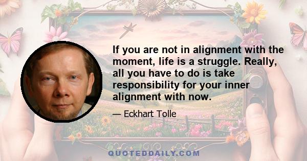 If you are not in alignment with the moment, life is a struggle. Really, all you have to do is take responsibility for your inner alignment with now.