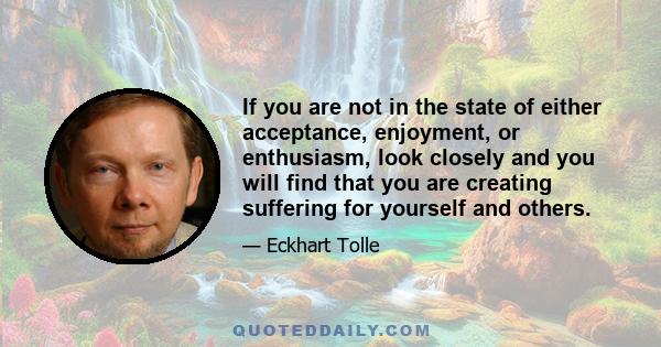 If you are not in the state of either acceptance, enjoyment, or enthusiasm, look closely and you will find that you are creating suffering for yourself and others.