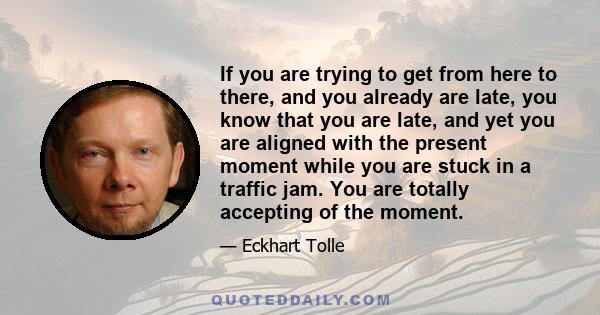 If you are trying to get from here to there, and you already are late, you know that you are late, and yet you are aligned with the present moment while you are stuck in a traffic jam. You are totally accepting of the