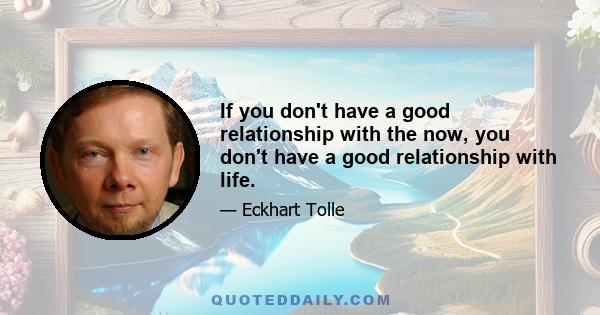 If you don't have a good relationship with the now, you don't have a good relationship with life.