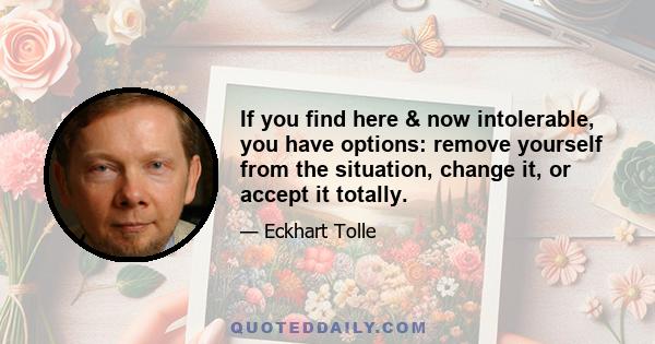 If you find here & now intolerable, you have options: remove yourself from the situation, change it, or accept it totally.