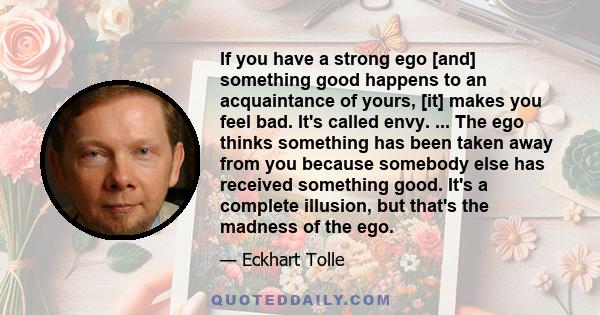 If you have a strong ego [and] something good happens to an acquaintance of yours, [it] makes you feel bad. It's called envy. ... The ego thinks something has been taken away from you because somebody else has received