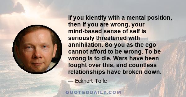 If you identify with a mental position, then if you are wrong, your mind-based sense of self is seriously threatened with annihilation. So you as the ego cannot afford to be wrong. To be wrong is to die. Wars have been