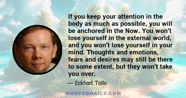 If you keep your attention in the body as much as possible, you will be anchored in the Now. You won't lose yourself in the external world, and you won't lose yourself in your mind. Thoughts and emotions, fears and