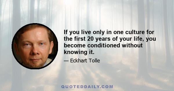 If you live only in one culture for the first 20 years of your life, you become conditioned without knowing it.