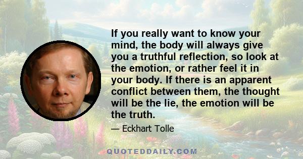 If you really want to know your mind, the body will always give you a truthful reflection, so look at the emotion, or rather feel it in your body. If there is an apparent conflict between them, the thought will be the