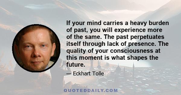 If your mind carries a heavy burden of past, you will experience more of the same. The past perpetuates itself through lack of presence. The quality of your consciousness at this moment is what shapes the future.